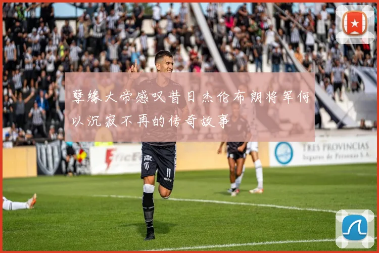 孽缘大帝感叹昔日杰伦布朗将军何以沉寂不再的传奇故事