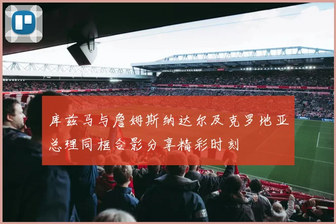 库兹马与詹姆斯纳达尔及克罗地亚总理同框合影分享精彩时刻
