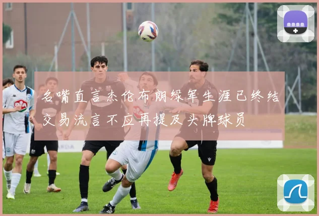名嘴直言杰伦布朗绿军生涯已终结交易流言不应再提及头牌球员