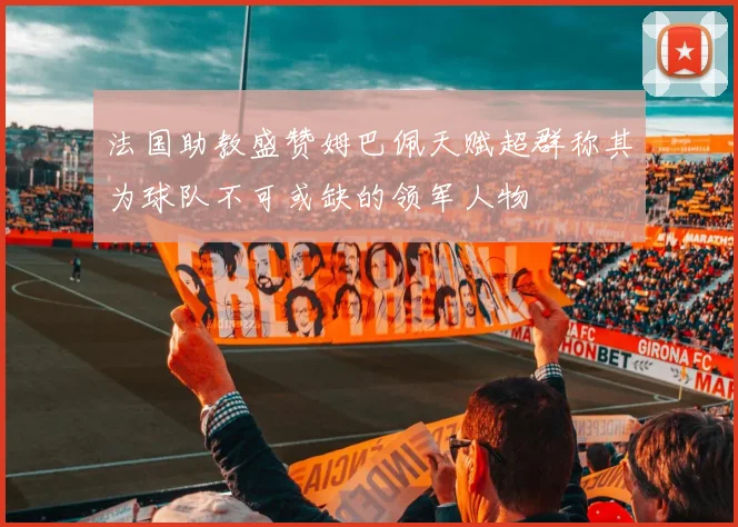 法国助教盛赞姆巴佩天赋超群称其为球队不可或缺的领军人物