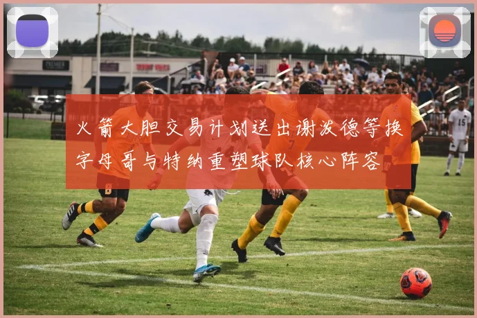 火箭大胆交易计划送出谢泼德等换字母哥与特纳重塑球队核心阵容