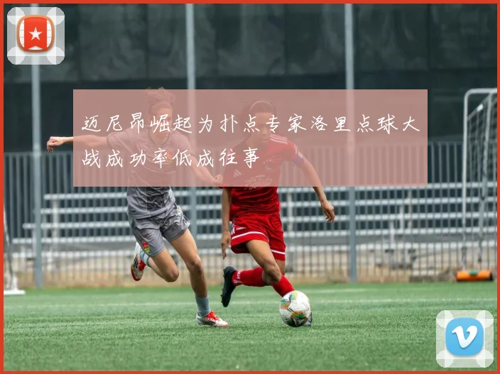 迈尼昂崛起为扑点专家洛里点球大战成功率低成往事