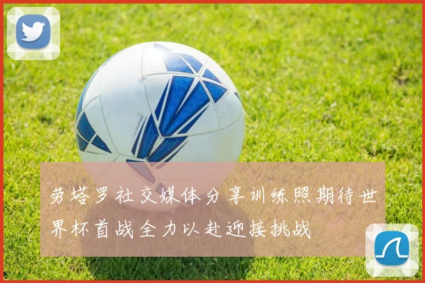 劳塔罗社交媒体分享训练照期待世界杯首战全力以赴迎接挑战