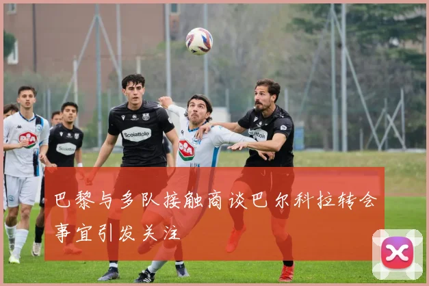 巴黎与多队接触商谈巴尔科拉转会事宜引发关注