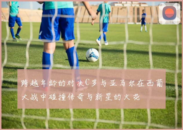 跨越年龄的对决C罗与亚马尔在西葡大战中碰撞传奇与新星的火花