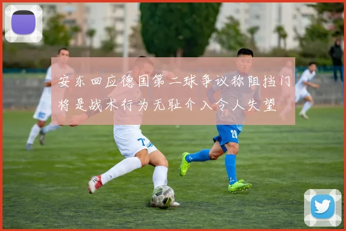 安东回应德国第二球争议称阻挡门将是战术行为无耻介入令人失望
