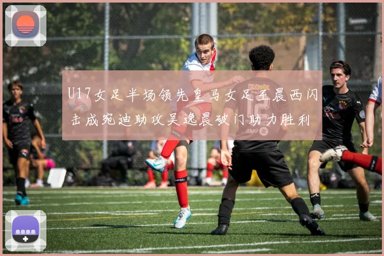 U17女足半场领先皇马女足王晨西闪击成宛迪助攻吴逸晨破门助力胜利