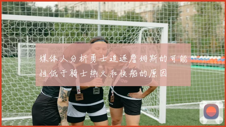 媒体人分析勇士追逐詹姆斯的可能性低于骑士热火和快船的原因